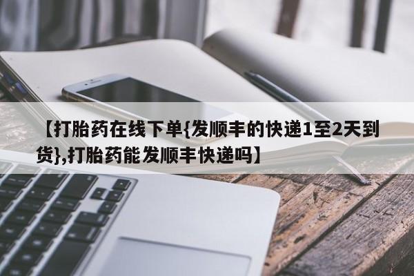 米非司酮片药店可以买吗【打胎药在线下单{发顺丰的快递1至2天到货},打胎药能发顺丰快递吗】