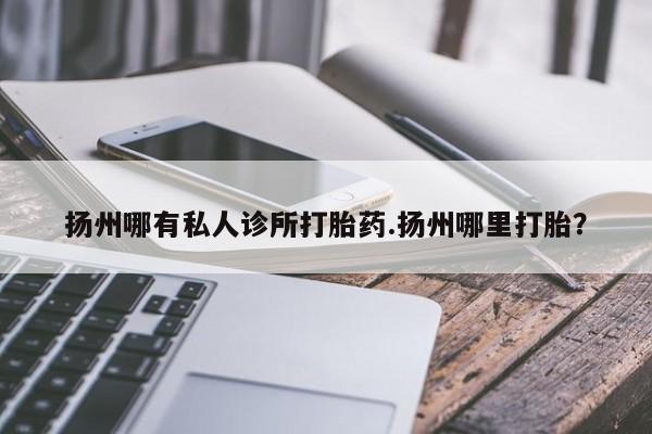 米非司酮片药店可以买吗扬州哪有私人诊所打胎药.扬州哪里打胎？