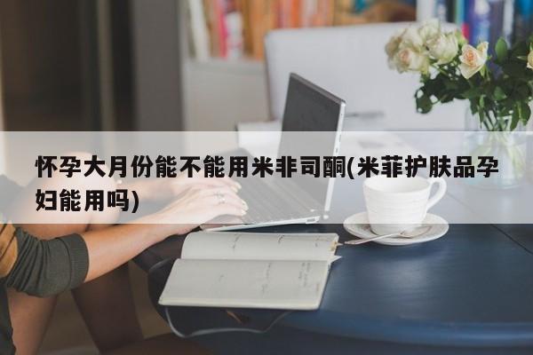 米非司酮片药店可以买吗怀孕大月份能不能用米非司酮(米菲护肤品孕妇能用吗)